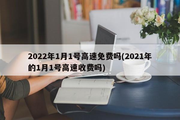 2022年1月1号高速免费吗(2021年的1月1号高速收费吗)