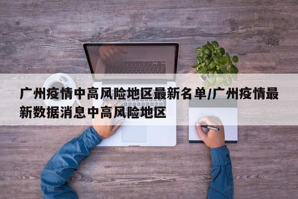 广州疫情中高风险地区最新名单/广州疫情最新数据消息中高风险地区