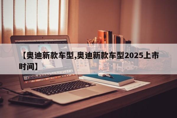【奥迪新款车型,奥迪新款车型2025上市时间】