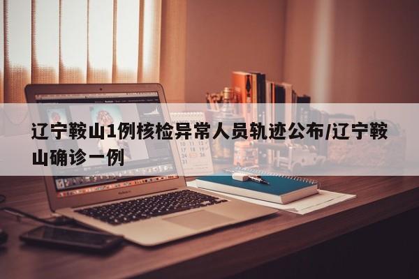辽宁鞍山1例核检异常人员轨迹公布/辽宁鞍山确诊一例