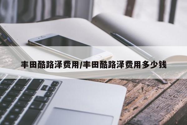 丰田酷路泽费用/丰田酷路泽费用多少钱