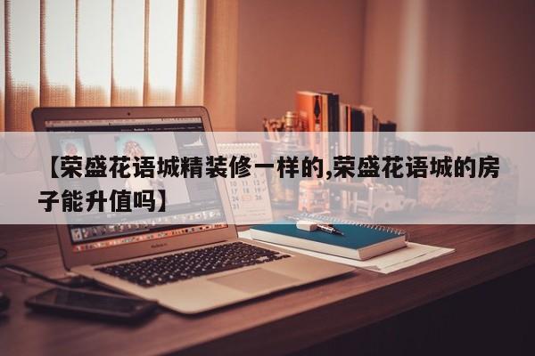 【荣盛花语城精装修一样的,荣盛花语城的房子能升值吗】