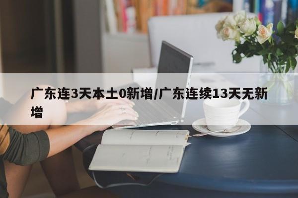 广东连3天本土0新增/广东连续13天无新增