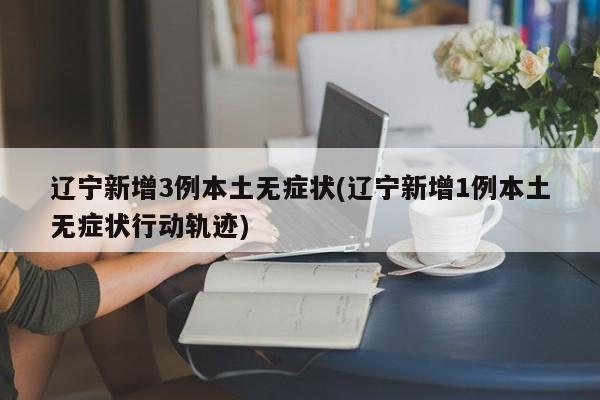辽宁新增3例本土无症状(辽宁新增1例本土无症状行动轨迹)