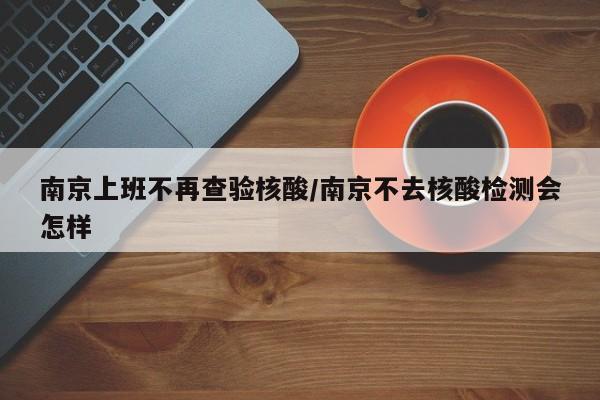 南京上班不再查验核酸/南京不去核酸检测会怎样