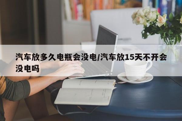 汽车放多久电瓶会没电/汽车放15天不开会没电吗