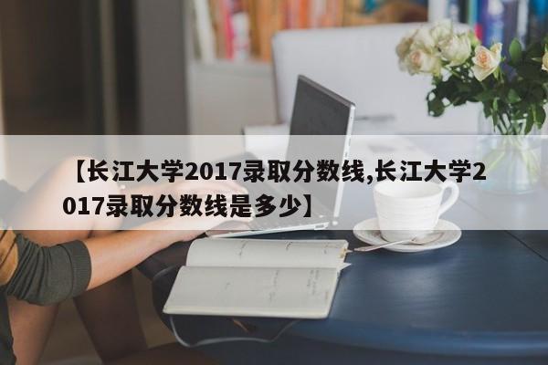 【长江大学2017录取分数线,长江大学2017录取分数线是多少】