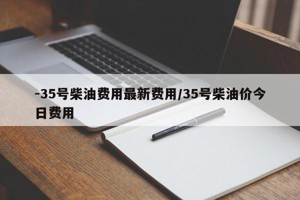 -35号柴油费用最新费用/35号柴油价今日费用