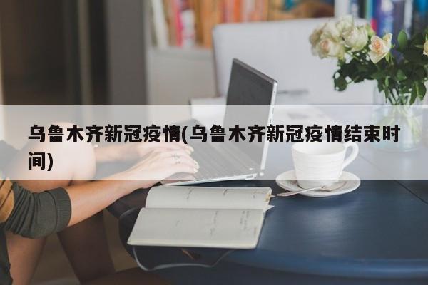 乌鲁木齐新冠疫情(乌鲁木齐新冠疫情结束时间)