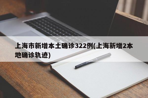 上海市新增本土确诊322例(上海新增2本地确诊轨迹)