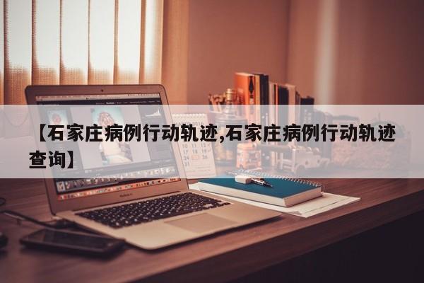 【石家庄病例行动轨迹,石家庄病例行动轨迹查询】
