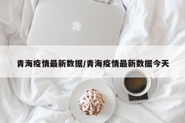 青海疫情最新数据/青海疫情最新数据今天