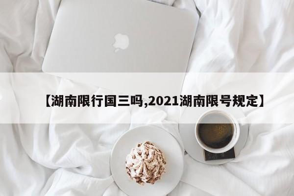【湖南限行国三吗,2021湖南限号规定】