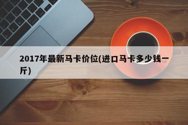 2017年最新马卡价位(进口马卡多少钱一斤)