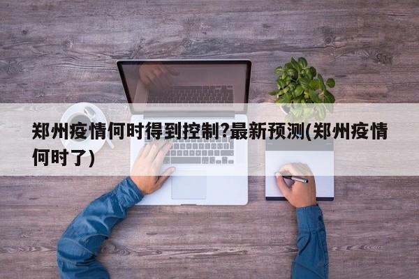 郑州疫情何时得到控制?最新预测(郑州疫情何时了)