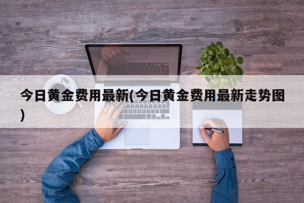 今日黄金费用最新(今日黄金费用最新走势图)