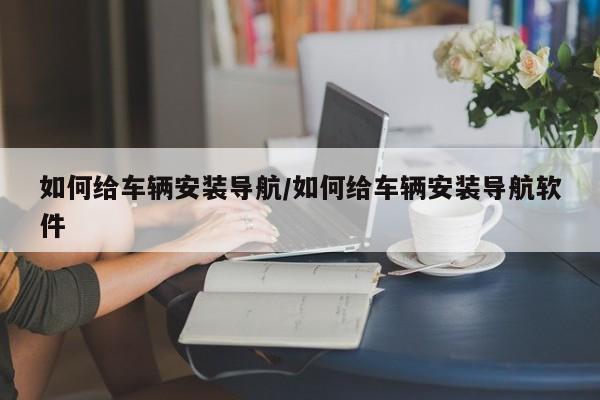 如何给车辆安装导航/如何给车辆安装导航软件