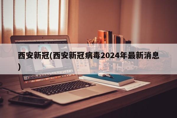 西安新冠(西安新冠病毒2024年最新消息)
