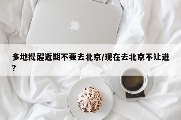 多地提醒近期不要去北京/现在去北京不让进?