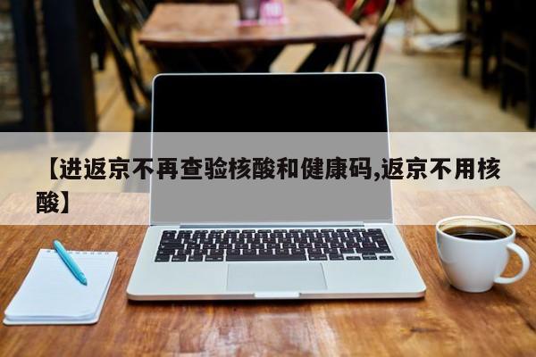 【进返京不再查验核酸和健康码,返京不用核酸】
