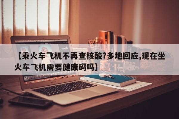 【乘火车飞机不再查核酸?多地回应,现在坐火车飞机需要健康码吗】