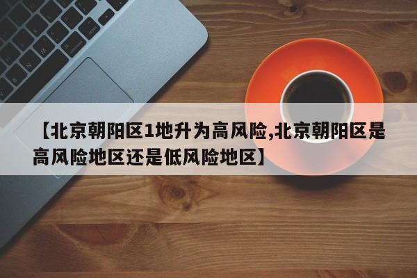 【北京朝阳区1地升为高风险,北京朝阳区是高风险地区还是低风险地区】