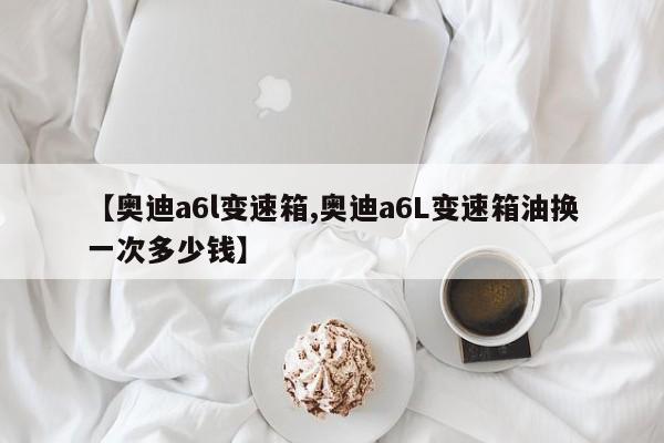 【奥迪a6l变速箱,奥迪a6L变速箱油换一次多少钱】