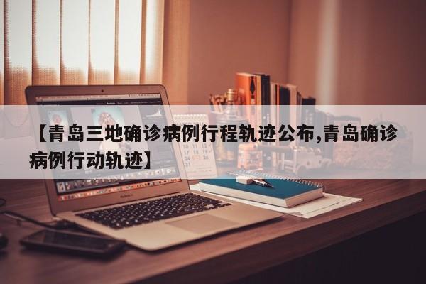 【青岛三地确诊病例行程轨迹公布,青岛确诊病例行动轨迹】