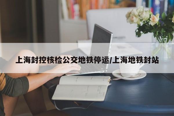 上海封控核检公交地铁停运/上海地铁封站
