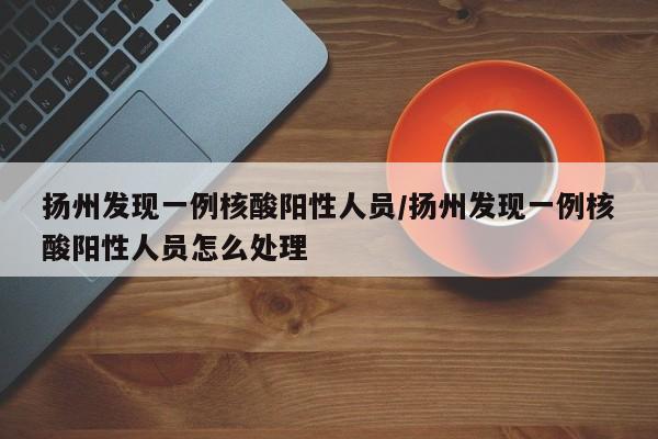 扬州发现一例核酸阳性人员/扬州发现一例核酸阳性人员怎么处理