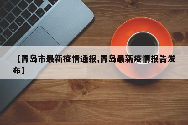 【青岛市最新疫情通报,青岛最新疫情报告发布】