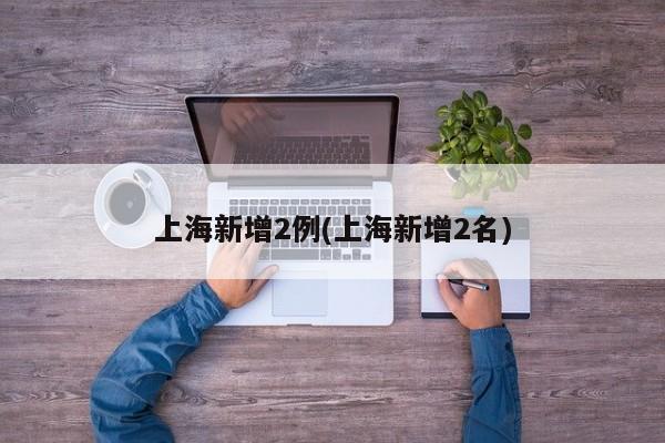 上海新增2例(上海新增2名)