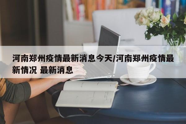 河南郑州疫情最新消息今天/河南郑州疫情最新情况 最新消息