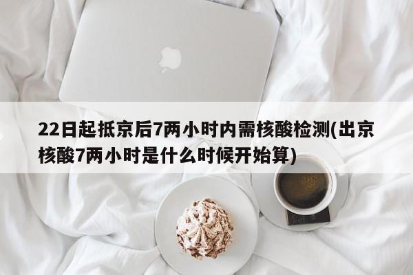22日起抵京后7两小时内需核酸检测(出京核酸7两小时是什么时候开始算)