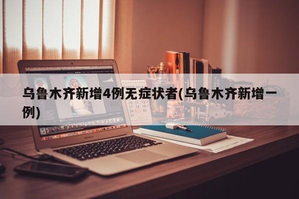 乌鲁木齐新增4例无症状者(乌鲁木齐新增一例)