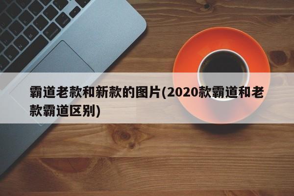霸道老款和新款的图片(2020款霸道和老款霸道区别)