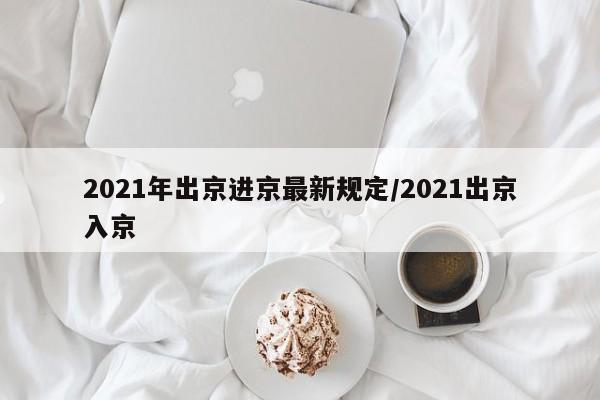 2021年出京进京最新规定/2021出京入京