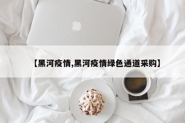 【黑河疫情,黑河疫情绿色通道采购】