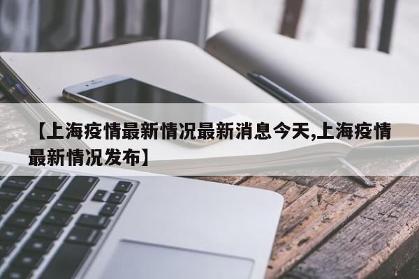 【上海疫情最新情况最新消息今天,上海疫情最新情况发布】