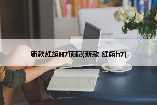 新款红旗H7顶配(新款 红旗h7)