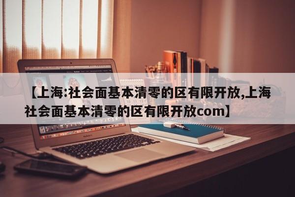 【上海:社会面基本清零的区有限开放,上海社会面基本清零的区有限开放com】