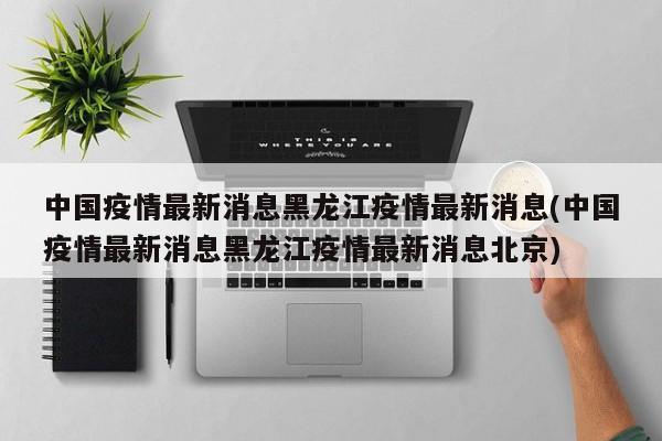 中国疫情最新消息黑龙江疫情最新消息(中国疫情最新消息黑龙江疫情最新消息北京)