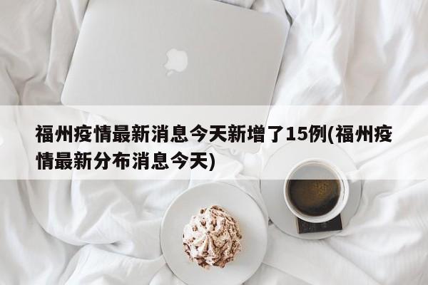 福州疫情最新消息今天新增了15例(福州疫情最新分布消息今天)