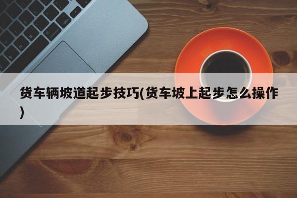 货车辆坡道起步技巧(货车坡上起步怎么操作)