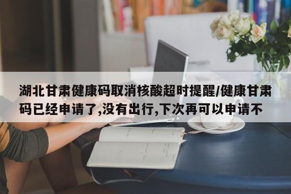 湖北甘肃健康码取消核酸超时提醒/健康甘肃码已经申请了,没有出行,下次再可以申请不