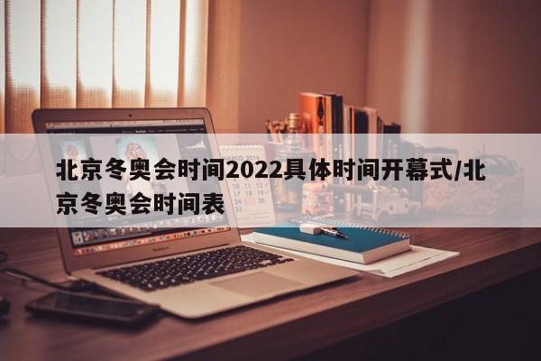 北京冬奥会时间2022具体时间开幕式/北京冬奥会时间表