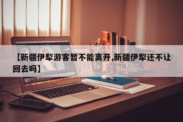 【新疆伊犁游客暂不能离开,新疆伊犁还不让回去吗】