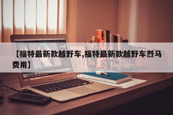 【福特最新款越野车,福特最新款越野车烈马费用】