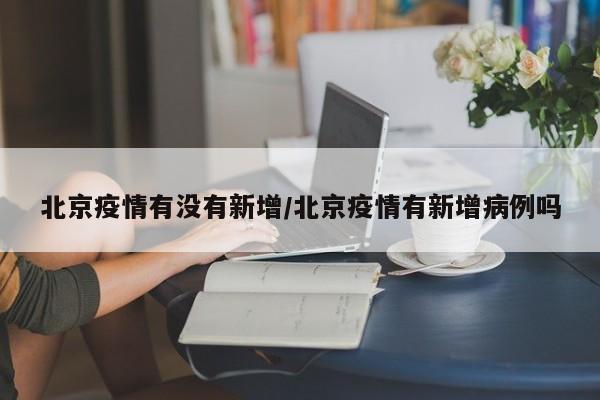北京疫情有没有新增/北京疫情有新增病例吗
