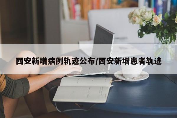 西安新增病例轨迹公布/西安新增患者轨迹